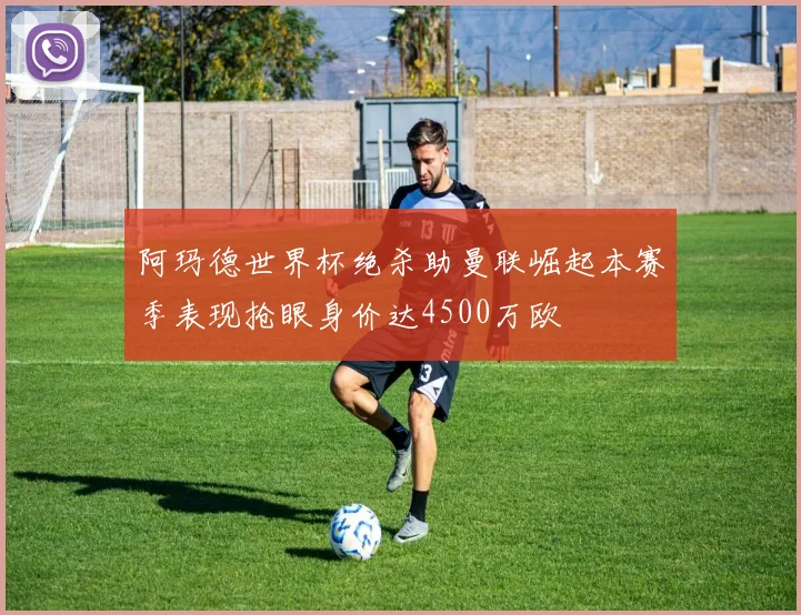 阿玛德世界杯绝杀助曼联崛起本赛季表现抢眼身价达4500万欧