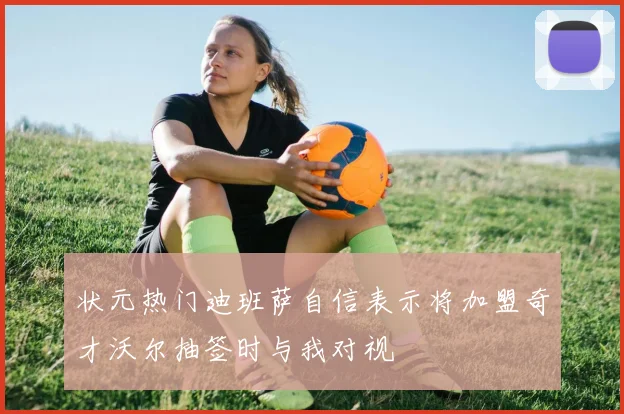 状元热门迪班萨自信表示将加盟奇才沃尔抽签时与我对视