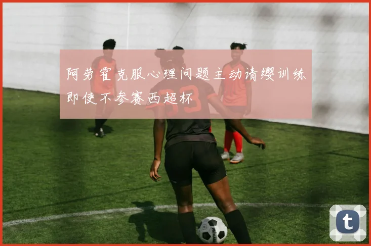 阿劳霍克服心理问题主动请缨训练即使不参赛西超杯