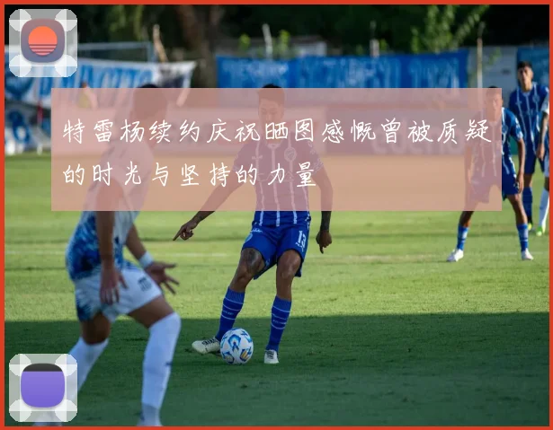 特雷杨续约庆祝晒图感慨曾被质疑的时光与坚持的力量