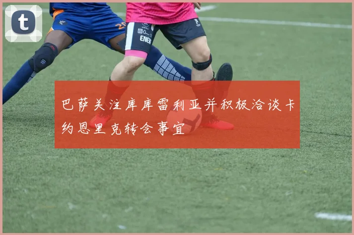 巴萨关注库库雷利亚并积极洽谈卡约恩里克转会事宜