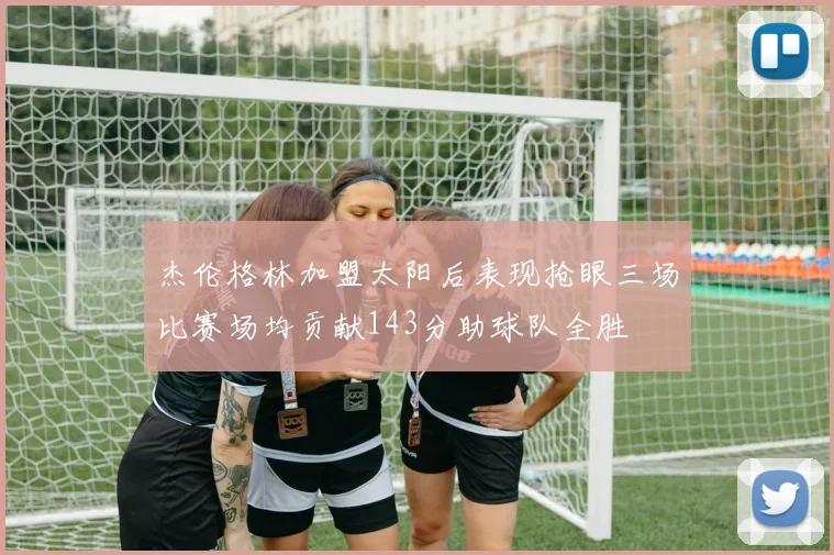 杰伦格林加盟太阳后表现抢眼三场比赛场均贡献143分助球队全胜