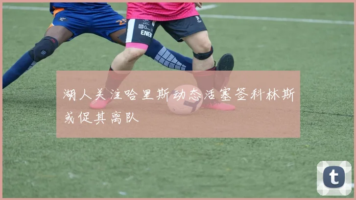 湖人关注哈里斯动态活塞签科林斯或促其离队