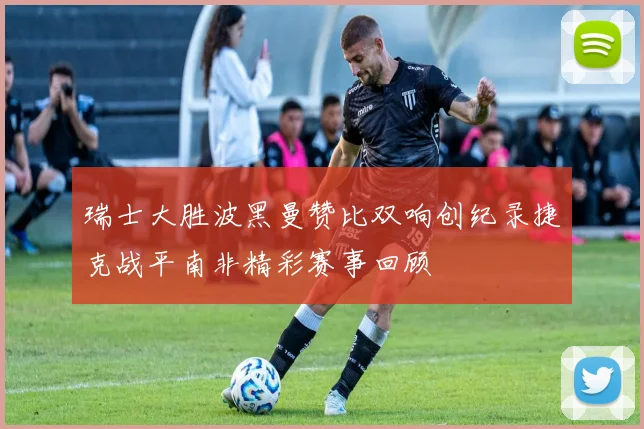 瑞士大胜波黑曼赞比双响创纪录捷克战平南非精彩赛事回顾