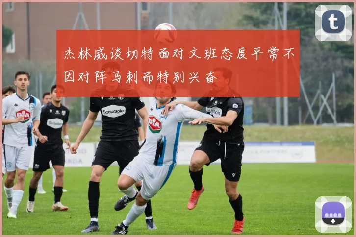 杰林威谈切特面对文班态度平常不因对阵马刺而特别兴奋