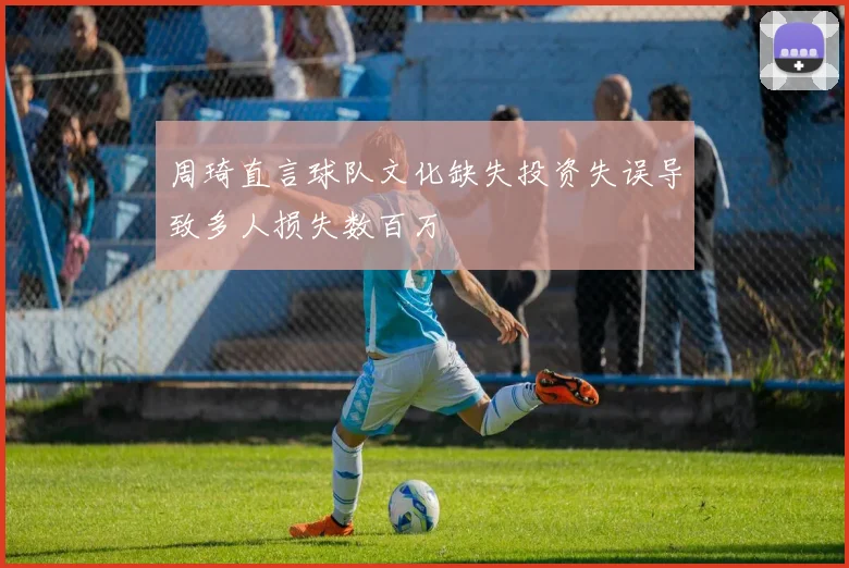 周琦直言球队文化缺失投资失误导致多人损失数百万