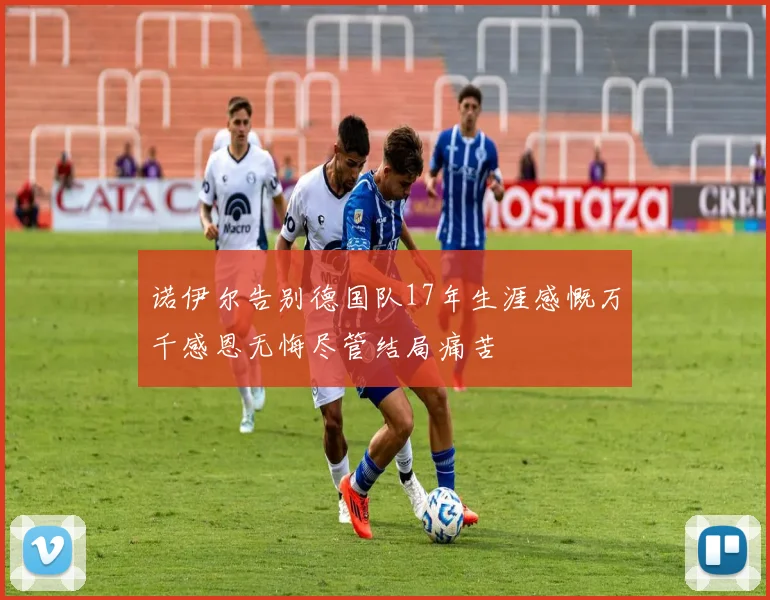 诺伊尔告别德国队17年生涯感慨万千感恩无悔尽管结局痛苦