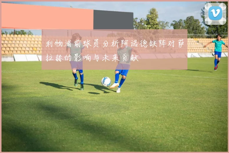 利物浦前球员分析阿诺德缺阵对萨拉赫的影响与未来贡献