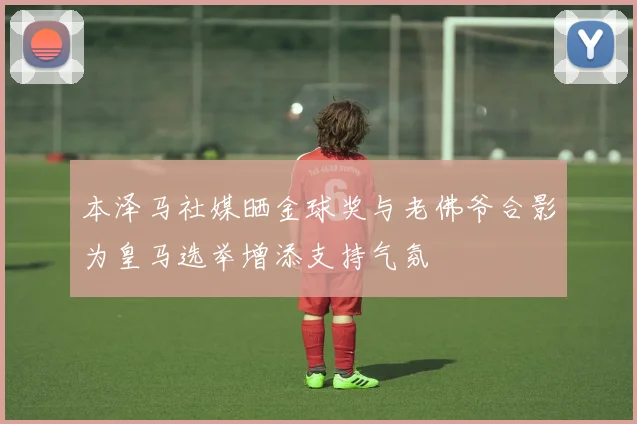 本泽马社媒晒金球奖与老佛爷合影为皇马选举增添支持气氛