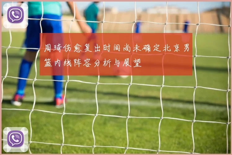 周琦伤愈复出时间尚未确定北京男篮内线阵容分析与展望