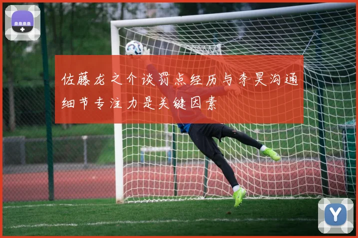 佐藤龙之介谈罚点经历与李昊沟通细节专注力是关键因素