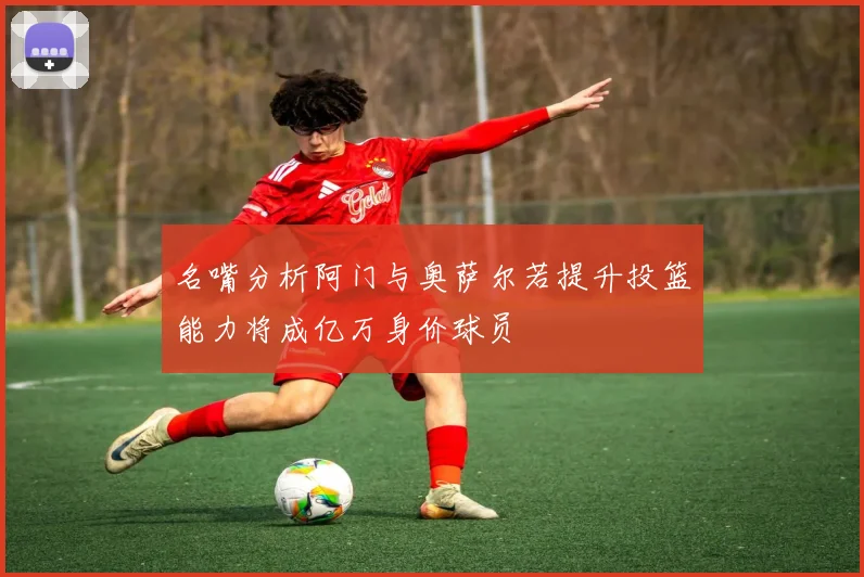 名嘴分析阿门与奥萨尔若提升投篮能力将成亿万身价球员