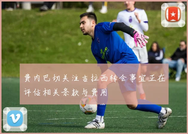 费内巴切关注吉拉西转会事宜正在评估相关条款与费用