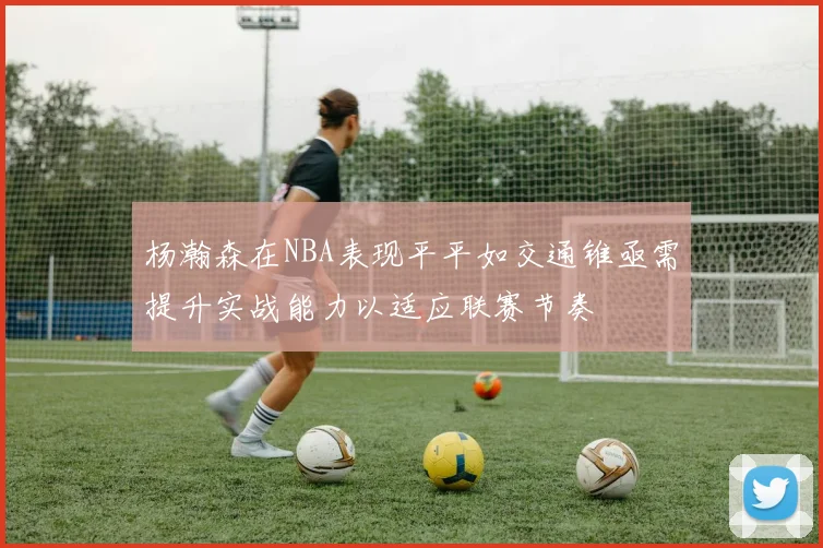 杨瀚森在NBA表现平平如交通锥亟需提升实战能力以适应联赛节奏