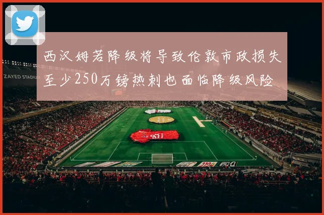 西汉姆若降级将导致伦敦市政损失至少250万镑热刺也面临降级风险