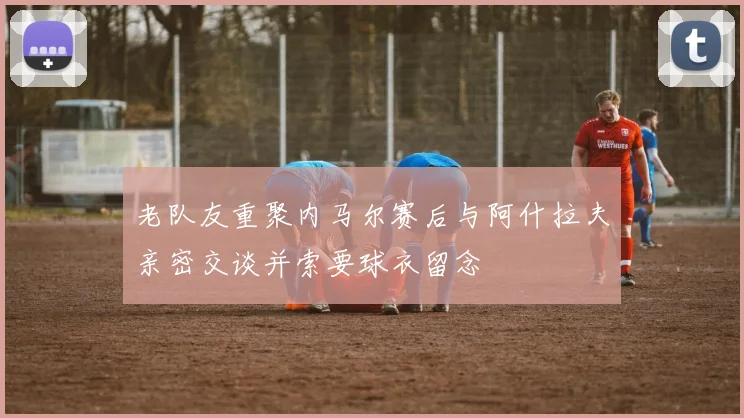 老队友重聚内马尔赛后与阿什拉夫亲密交谈并索要球衣留念