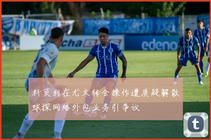 科莫利在尤文转会操作遭质疑解散球探网络外包业务引争议