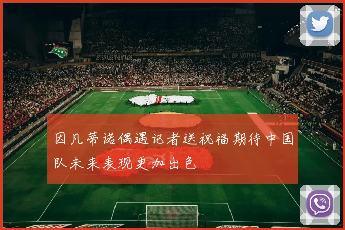 因凡蒂诺偶遇记者送祝福期待中国队未来表现更加出色