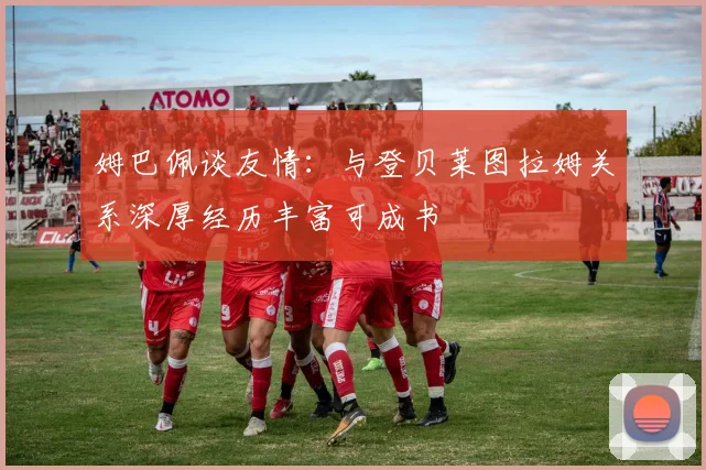 姆巴佩谈友情：与登贝莱图拉姆关系深厚经历丰富可成书