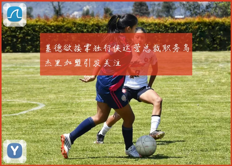 基德欲接掌独行侠运营总裁职务乌杰里加盟引发关注