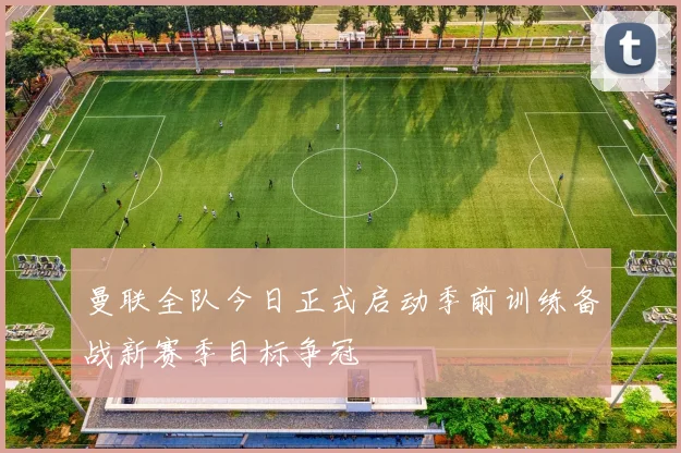 曼联全队今日正式启动季前训练备战新赛季目标争冠